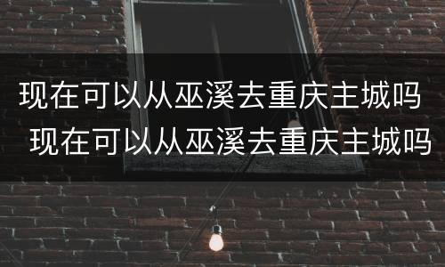 现在可以从巫溪去重庆主城吗 现在可以从巫溪去重庆主城吗要隔离吗