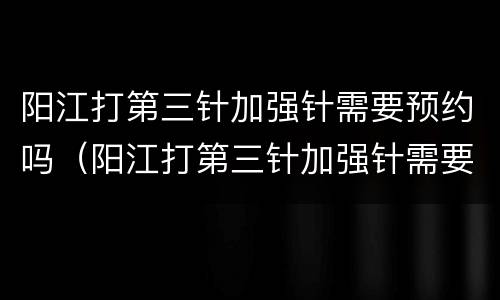 阳江打第三针加强针需要预约吗（阳江打第三针加强针需要预约吗现在）