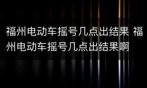 福州电动车摇号几点出结果 福州电动车摇号几点出结果啊