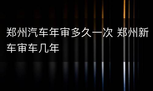 郑州汽车年审多久一次 郑州新车审车几年