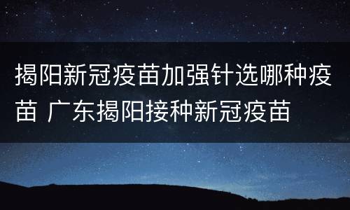 揭阳新冠疫苗加强针选哪种疫苗 广东揭阳接种新冠疫苗