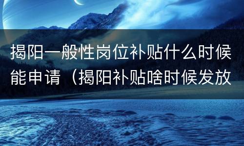 揭阳一般性岗位补贴什么时候能申请（揭阳补贴啥时候发放）