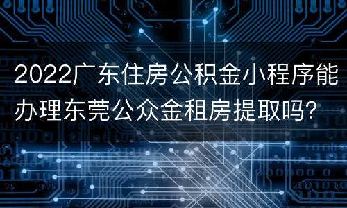 2022广东住房公积金小程序能办理东莞公众金租房提取吗？