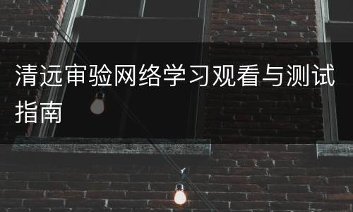 清远审验网络学习观看与测试指南