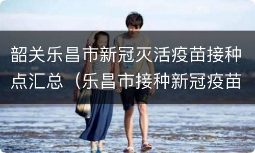 韶关乐昌市新冠灭活疫苗接种点汇总（乐昌市接种新冠疫苗地点）