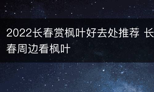 2022长春赏枫叶好去处推荐 长春周边看枫叶