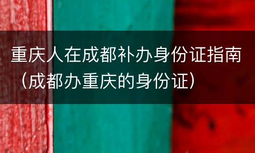 重庆人在成都补办身份证指南（成都办重庆的身份证）