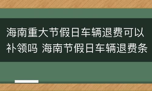 海南重大节假日车辆退费可以补领吗 海南节假日车辆退费条件