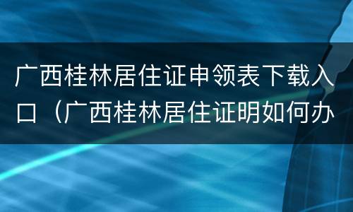 广西桂林居住证申领表下载入口（广西桂林居住证明如何办理）