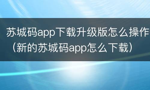 苏城码app下载升级版怎么操作（新的苏城码app怎么下载）