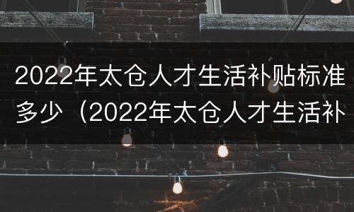 2022年太仓人才生活补贴标准多少（2022年太仓人才生活补贴标准多少钱）