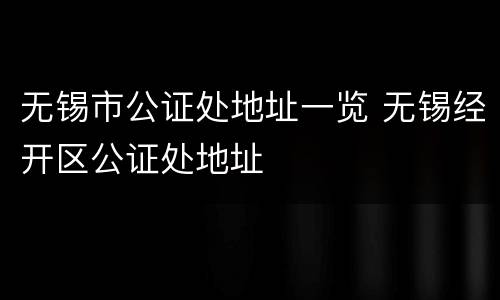 无锡市公证处地址一览 无锡经开区公证处地址