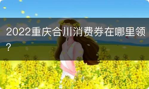 2022重庆合川消费券在哪里领？