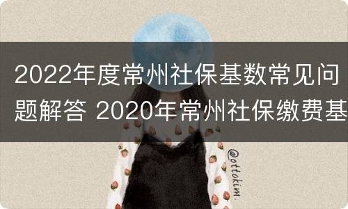 2022年度常州社保基数常见问题解答 2020年常州社保缴费基数最低