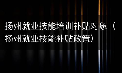 扬州就业技能培训补贴对象（扬州就业技能补贴政策）