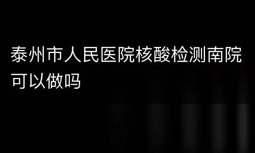 泰州市人民医院核酸检测南院可以做吗