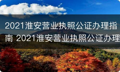 2021淮安营业执照公证办理指南 2021淮安营业执照公证办理指南电子版