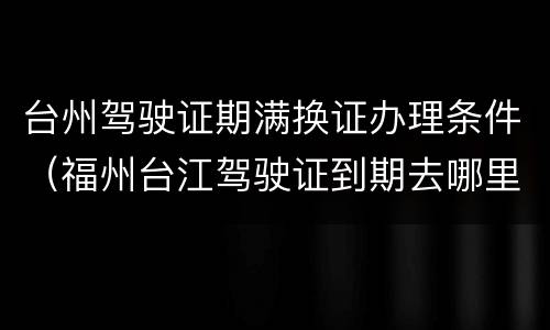台州驾驶证期满换证办理条件（福州台江驾驶证到期去哪里换）