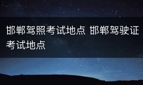邯郸驾照考试地点 邯郸驾驶证考试地点