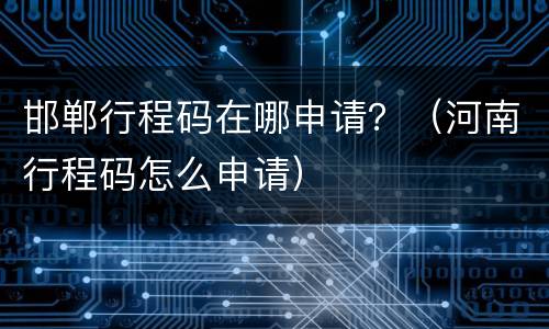 邯郸行程码在哪申请？（河南行程码怎么申请）
