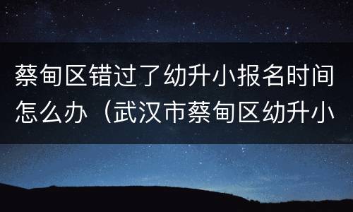 蔡甸区错过了幼升小报名时间怎么办（武汉市蔡甸区幼升小网上报名时间）