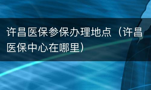 许昌医保参保办理地点（许昌医保中心在哪里）
