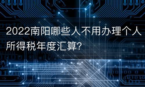 2022南阳哪些人不用办理个人所得税年度汇算？