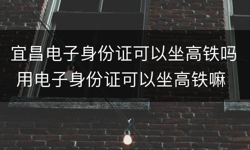 宜昌电子身份证可以坐高铁吗 用电子身份证可以坐高铁嘛