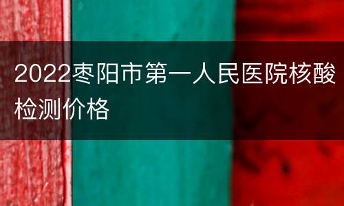 2022枣阳市第一人民医院核酸检测价格