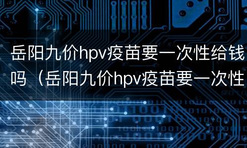 岳阳九价hpv疫苗要一次性给钱吗（岳阳九价hpv疫苗要一次性给钱吗知乎）