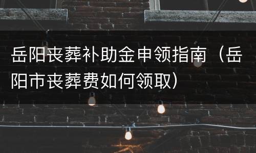 岳阳丧葬补助金申领指南（岳阳市丧葬费如何领取）