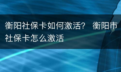 衡阳社保卡如何激活？ 衡阳市社保卡怎么激活