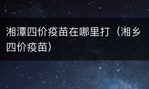 湘潭四价疫苗在哪里打（湘乡四价疫苗）