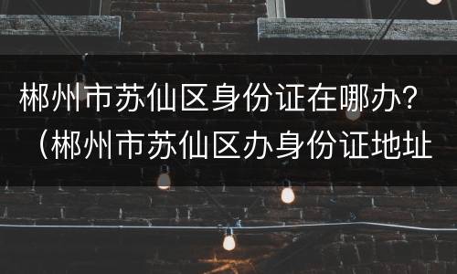 郴州市苏仙区身份证在哪办？（郴州市苏仙区办身份证地址）