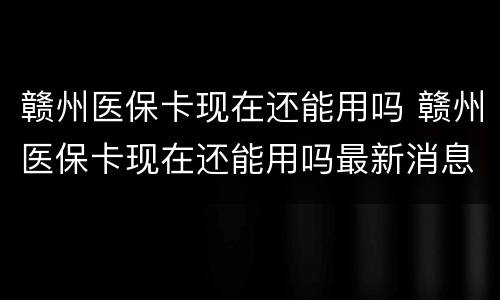 赣州医保卡现在还能用吗 赣州医保卡现在还能用吗最新消息