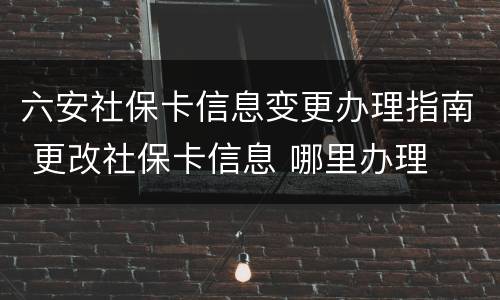 六安社保卡信息变更办理指南 更改社保卡信息 哪里办理
