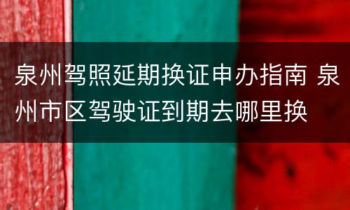 泉州驾照延期换证申办指南 泉州市区驾驶证到期去哪里换