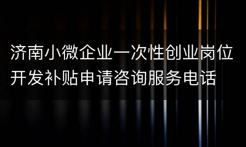 济南小微企业一次性创业岗位开发补贴申请咨询服务电话