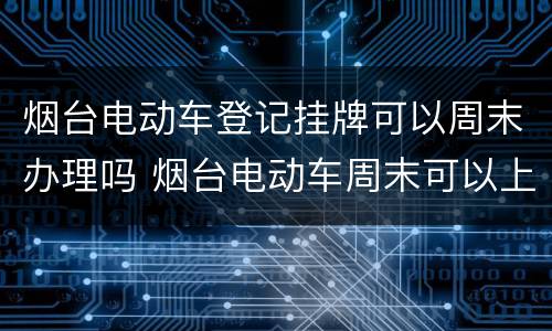 烟台电动车登记挂牌可以周末办理吗 烟台电动车周末可以上牌吗