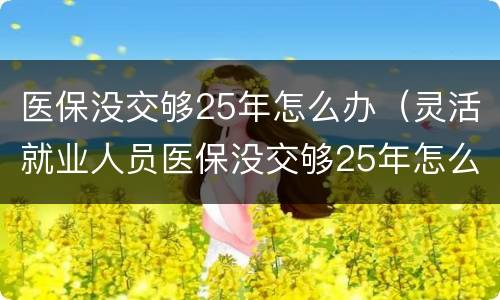医保没交够25年怎么办（灵活就业人员医保没交够25年怎么办）