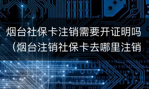 烟台社保卡注销需要开证明吗（烟台注销社保卡去哪里注销）