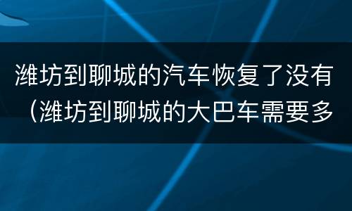 潍坊到聊城的汽车恢复了没有（潍坊到聊城的大巴车需要多长时间）