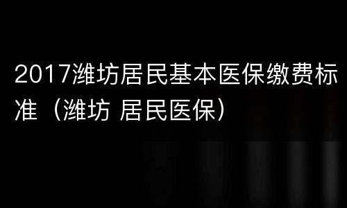 2017潍坊居民基本医保缴费标准（潍坊 居民医保）