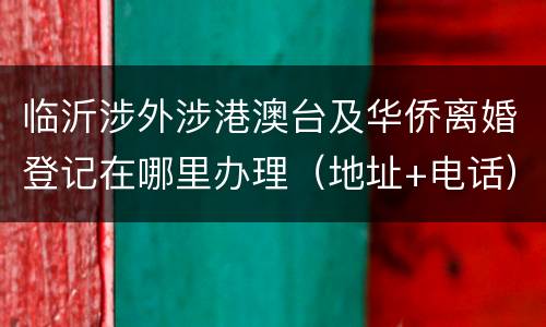 临沂涉外涉港澳台及华侨离婚登记在哪里办理（地址+电话）