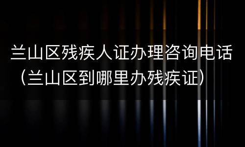 兰山区残疾人证办理咨询电话（兰山区到哪里办残疾证）