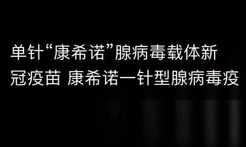 单针“康希诺”腺病毒载体新冠疫苗 康希诺一针型腺病毒疫苗