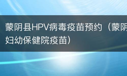 蒙阴县HPV病毒疫苗预约（蒙阴妇幼保健院疫苗）