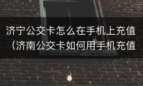 济宁公交卡怎么在手机上充值（济南公交卡如何用手机充值）