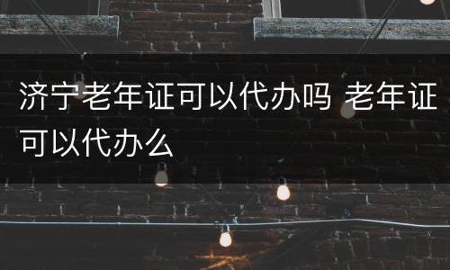 济宁老年证可以代办吗 老年证可以代办么