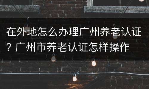 在外地怎么办理广州养老认证? 广州市养老认证怎样操作